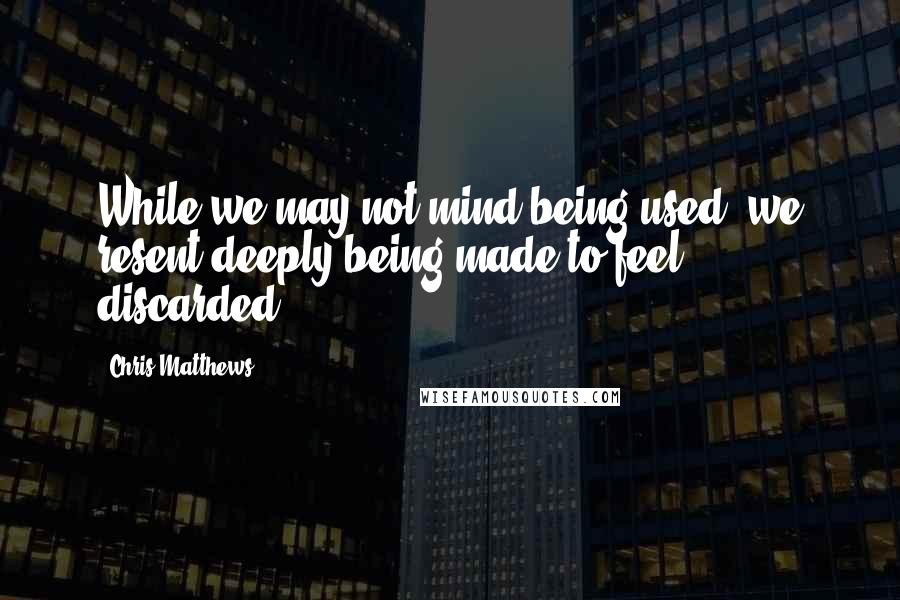 Chris Matthews Quotes: While we may not mind being used, we resent deeply being made to feel discarded.