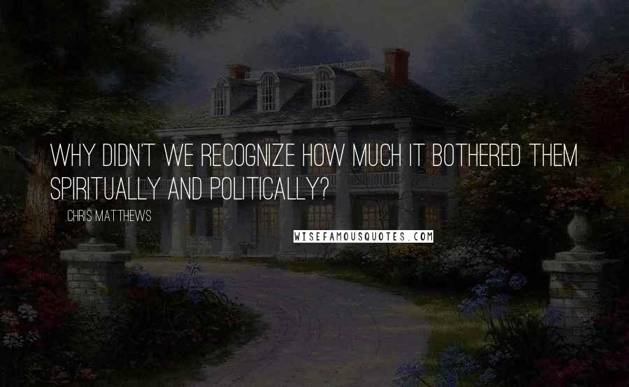 Chris Matthews Quotes: Why didn't we recognize how much it bothered them spiritually and politically?