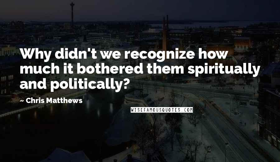 Chris Matthews Quotes: Why didn't we recognize how much it bothered them spiritually and politically?