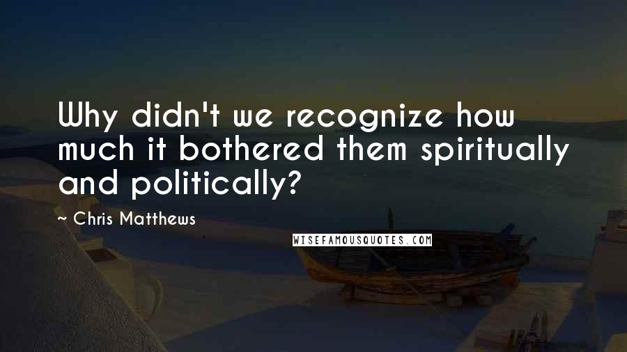 Chris Matthews Quotes: Why didn't we recognize how much it bothered them spiritually and politically?