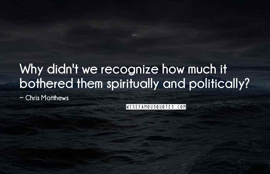 Chris Matthews Quotes: Why didn't we recognize how much it bothered them spiritually and politically?