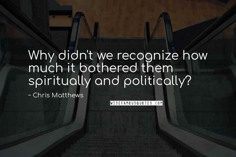 Chris Matthews Quotes: Why didn't we recognize how much it bothered them spiritually and politically?