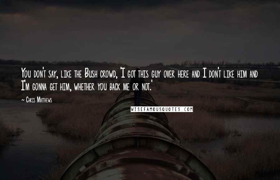Chris Matthews Quotes: You don't say, like the Bush crowd, 'I got this guy over here and I don't like him and I'm gonna get him, whether you back me or not.'