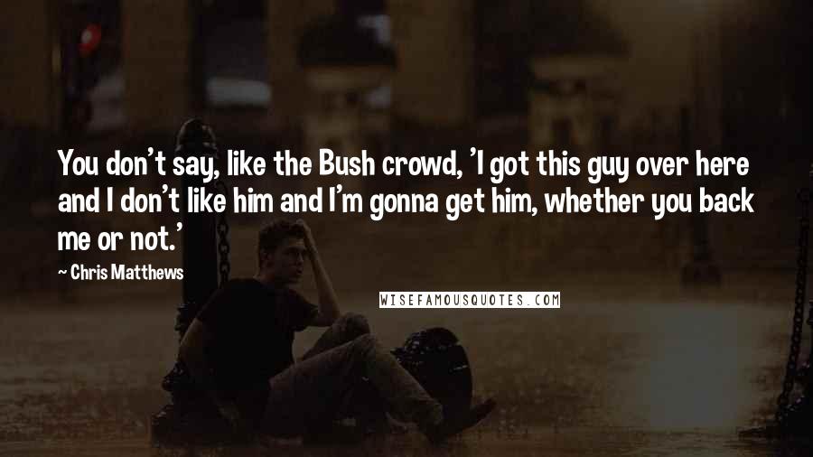 Chris Matthews Quotes: You don't say, like the Bush crowd, 'I got this guy over here and I don't like him and I'm gonna get him, whether you back me or not.'