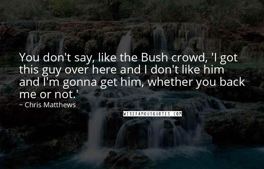 Chris Matthews Quotes: You don't say, like the Bush crowd, 'I got this guy over here and I don't like him and I'm gonna get him, whether you back me or not.'