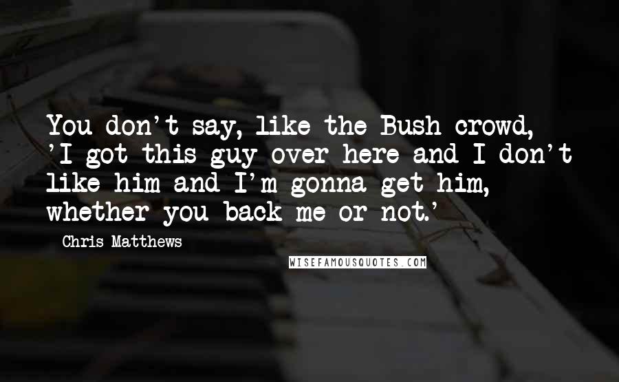 Chris Matthews Quotes: You don't say, like the Bush crowd, 'I got this guy over here and I don't like him and I'm gonna get him, whether you back me or not.'