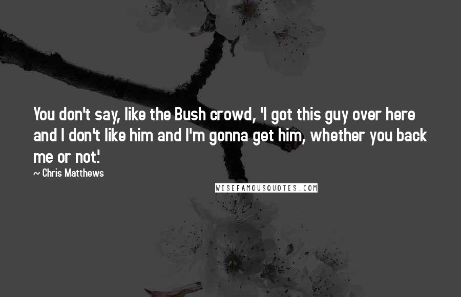 Chris Matthews Quotes: You don't say, like the Bush crowd, 'I got this guy over here and I don't like him and I'm gonna get him, whether you back me or not.'