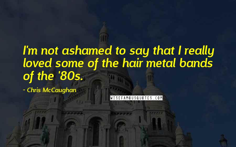 Chris McCaughan Quotes: I'm not ashamed to say that I really loved some of the hair metal bands of the '80s.