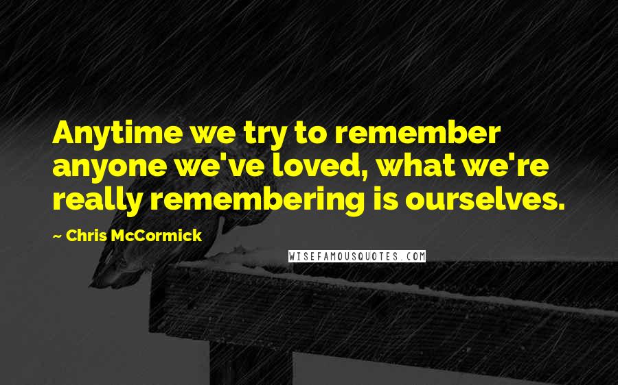 Chris McCormick Quotes: Anytime we try to remember anyone we've loved, what we're really remembering is ourselves.