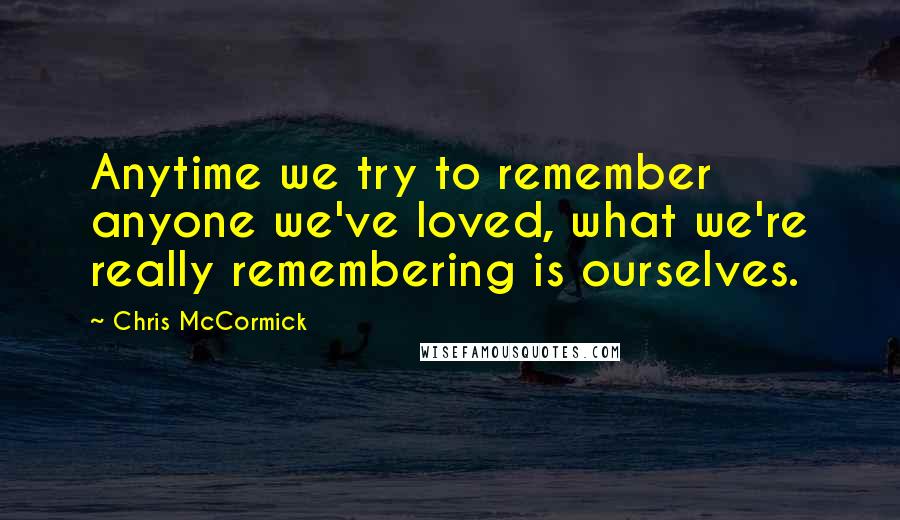 Chris McCormick Quotes: Anytime we try to remember anyone we've loved, what we're really remembering is ourselves.