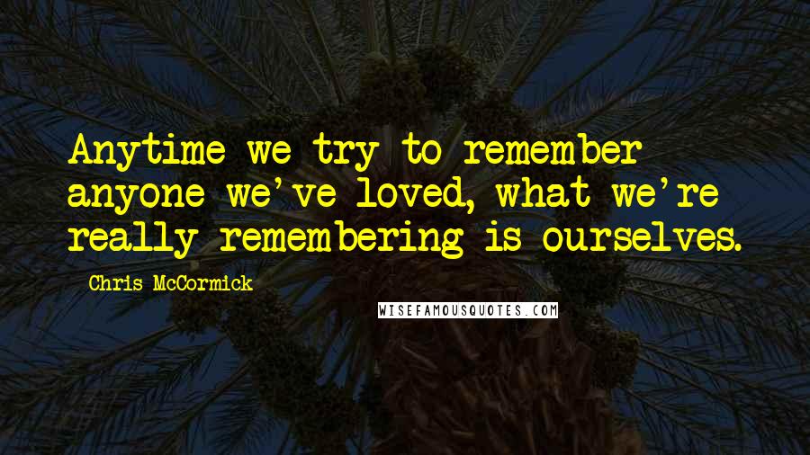 Chris McCormick Quotes: Anytime we try to remember anyone we've loved, what we're really remembering is ourselves.