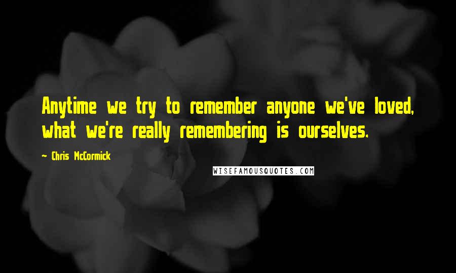 Chris McCormick Quotes: Anytime we try to remember anyone we've loved, what we're really remembering is ourselves.