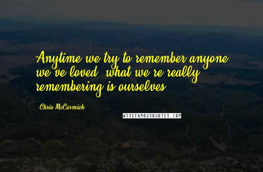 Chris McCormick Quotes: Anytime we try to remember anyone we've loved, what we're really remembering is ourselves.