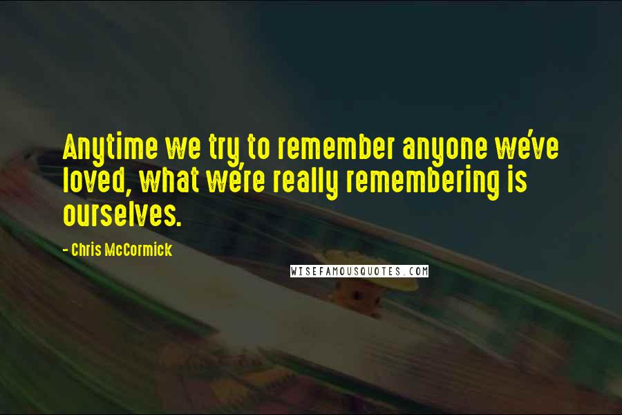 Chris McCormick Quotes: Anytime we try to remember anyone we've loved, what we're really remembering is ourselves.