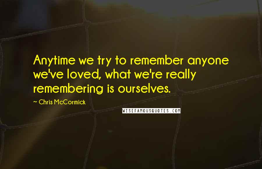 Chris McCormick Quotes: Anytime we try to remember anyone we've loved, what we're really remembering is ourselves.