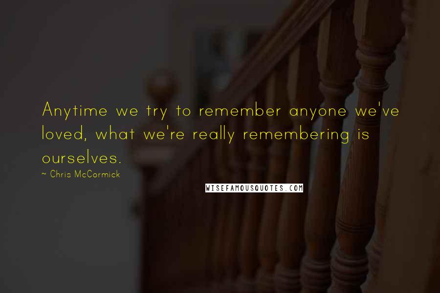 Chris McCormick Quotes: Anytime we try to remember anyone we've loved, what we're really remembering is ourselves.