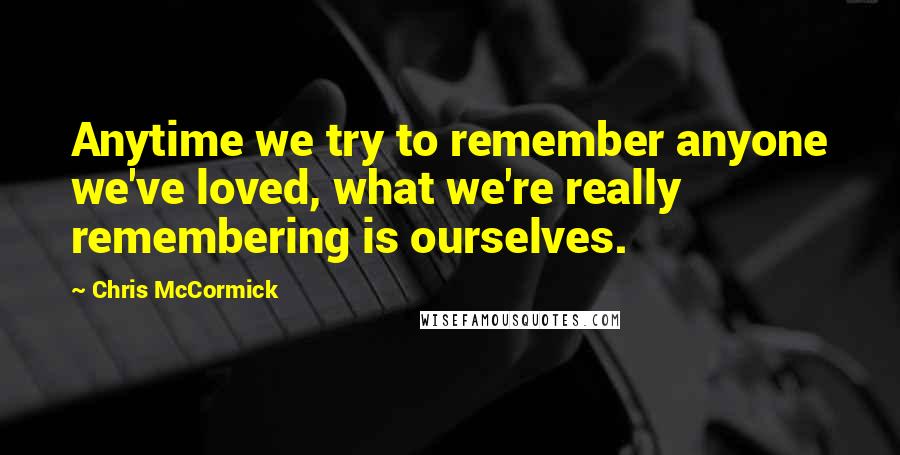 Chris McCormick Quotes: Anytime we try to remember anyone we've loved, what we're really remembering is ourselves.