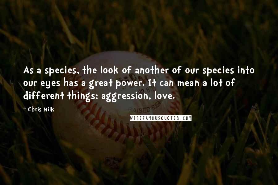 Chris Milk Quotes: As a species, the look of another of our species into our eyes has a great power. It can mean a lot of different things: aggression, love.