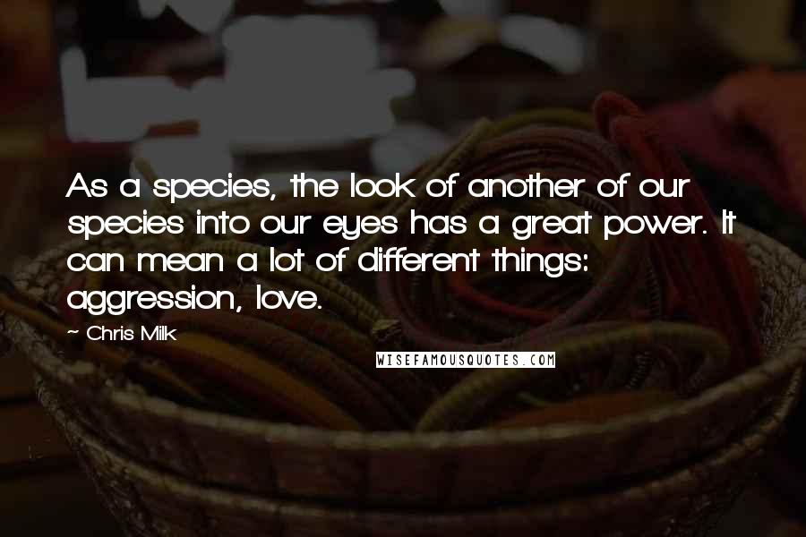 Chris Milk Quotes: As a species, the look of another of our species into our eyes has a great power. It can mean a lot of different things: aggression, love.