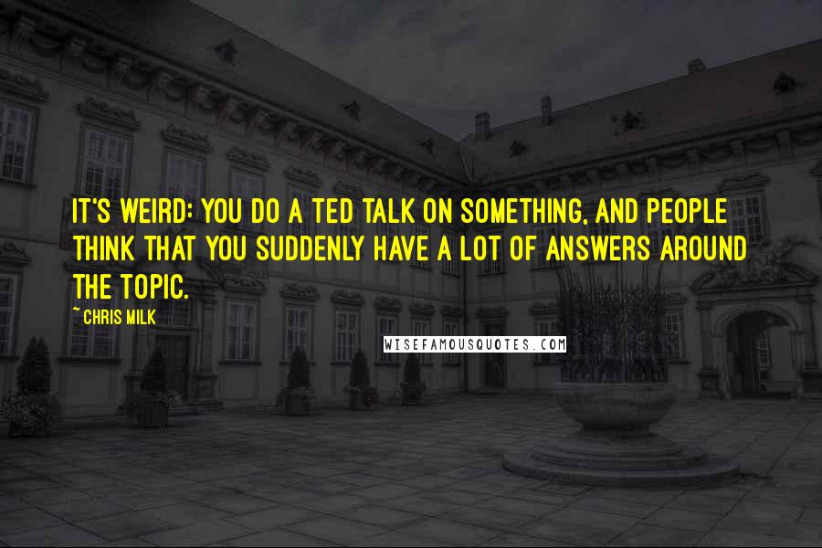Chris Milk Quotes: It's weird: you do a TED talk on something, and people think that you suddenly have a lot of answers around the topic.