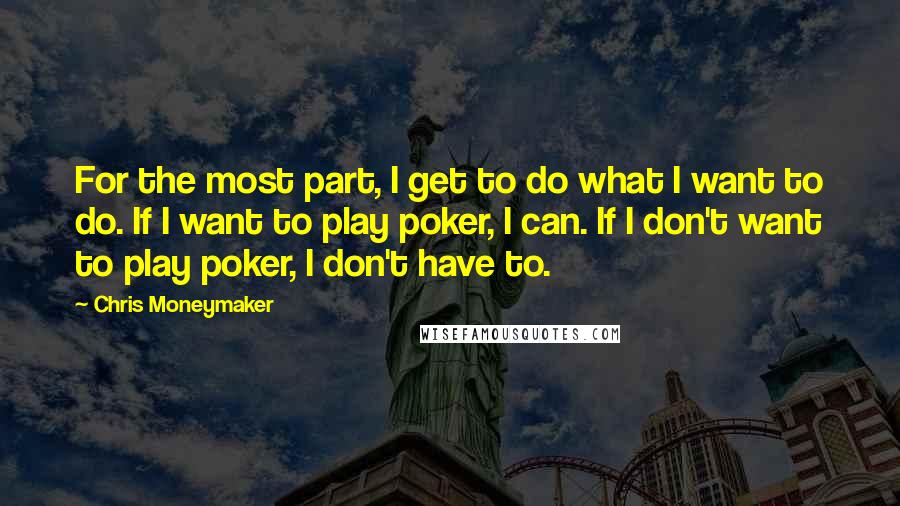 Chris Moneymaker Quotes: For the most part, I get to do what I want to do. If I want to play poker, I can. If I don't want to play poker, I don't have to.