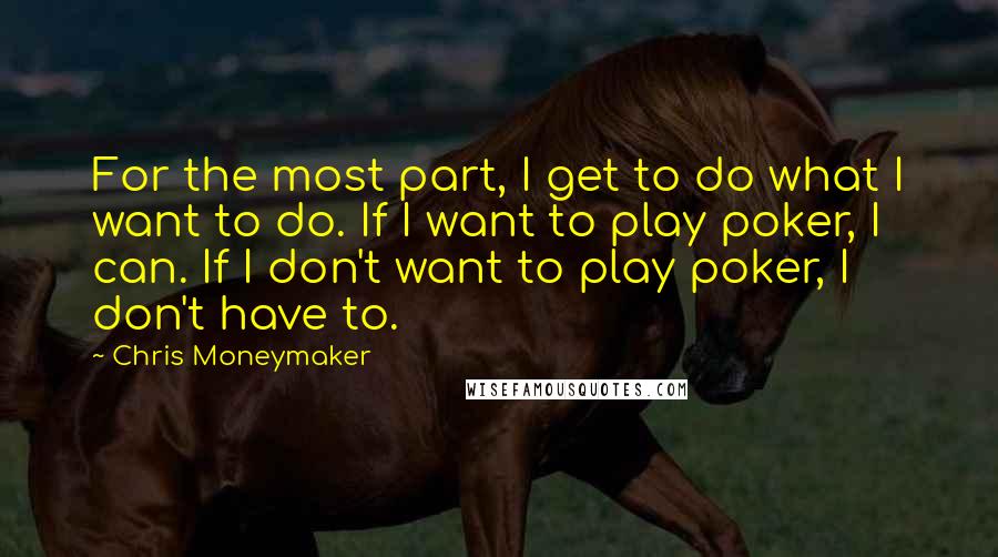 Chris Moneymaker Quotes: For the most part, I get to do what I want to do. If I want to play poker, I can. If I don't want to play poker, I don't have to.