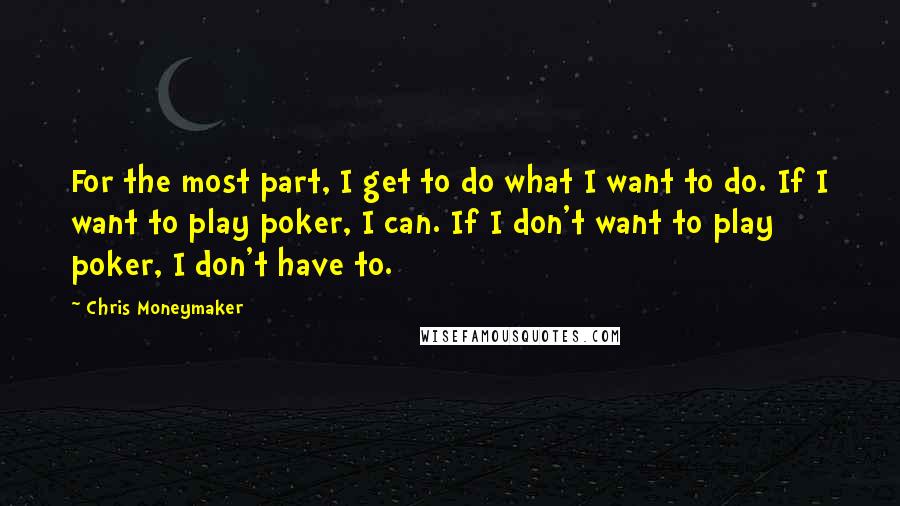 Chris Moneymaker Quotes: For the most part, I get to do what I want to do. If I want to play poker, I can. If I don't want to play poker, I don't have to.