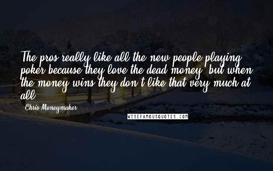 Chris Moneymaker Quotes: The pros really like all the new people playing poker because they love the dead money; but when the money wins they don't like that very much at all.