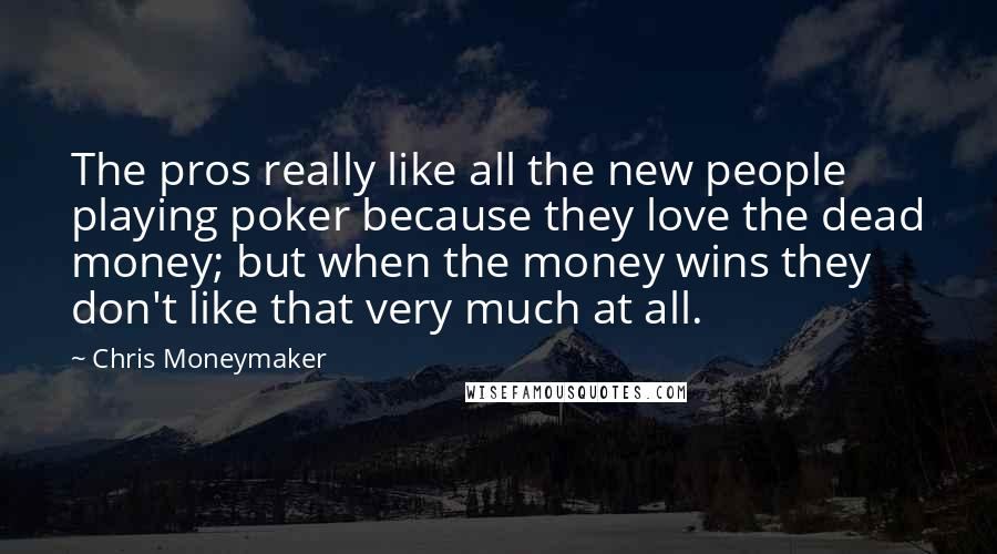 Chris Moneymaker Quotes: The pros really like all the new people playing poker because they love the dead money; but when the money wins they don't like that very much at all.