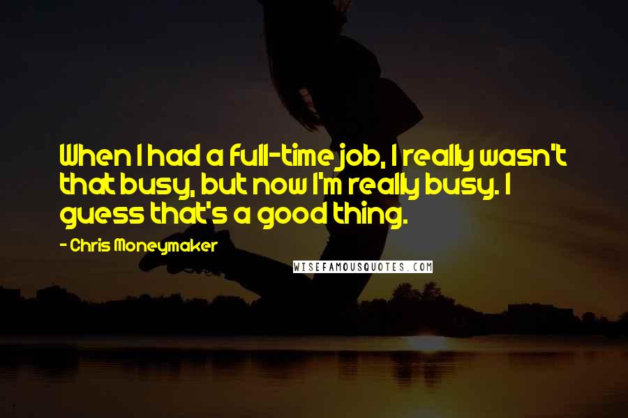 Chris Moneymaker Quotes: When I had a full-time job, I really wasn't that busy, but now I'm really busy. I guess that's a good thing.