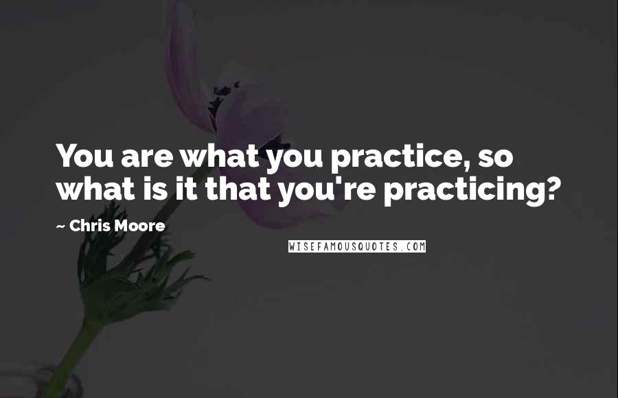 Chris Moore Quotes: You are what you practice, so what is it that you're practicing?