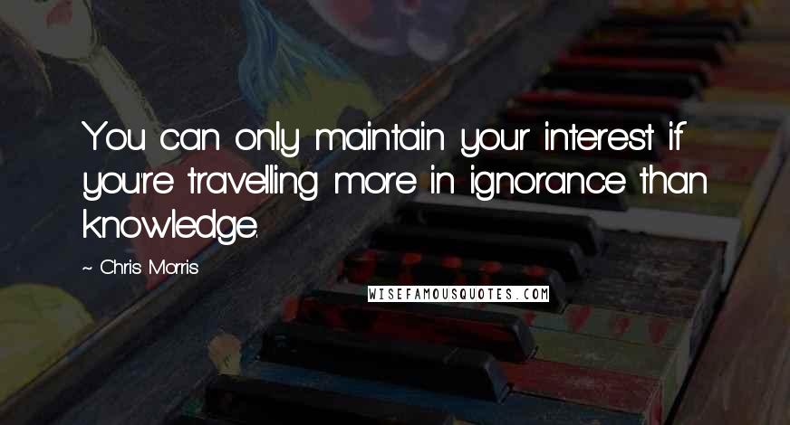 Chris Morris Quotes: You can only maintain your interest if you're travelling more in ignorance than knowledge.