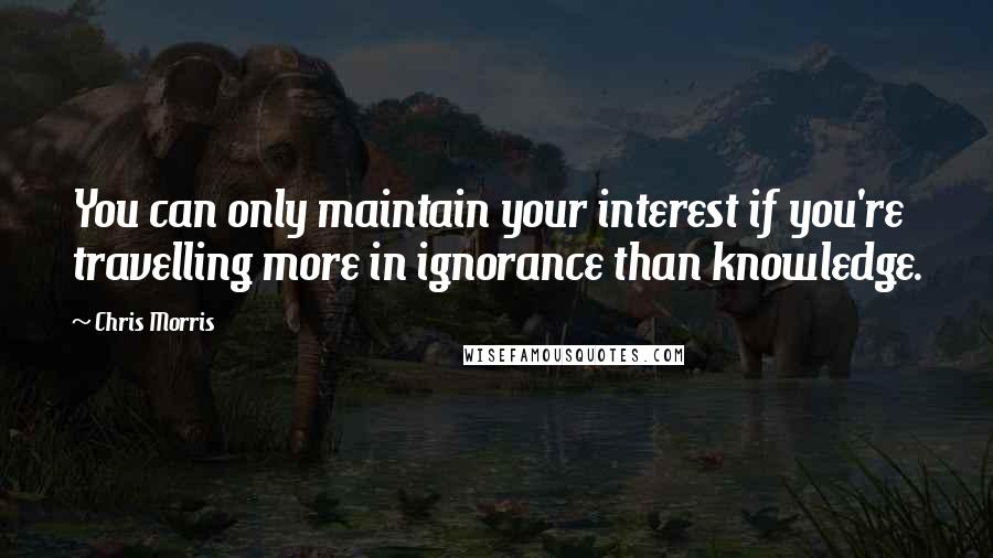 Chris Morris Quotes: You can only maintain your interest if you're travelling more in ignorance than knowledge.