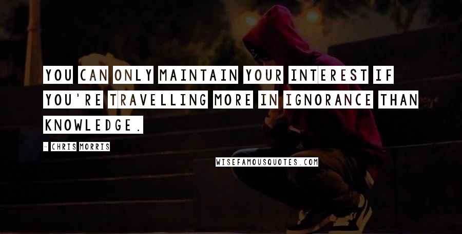 Chris Morris Quotes: You can only maintain your interest if you're travelling more in ignorance than knowledge.