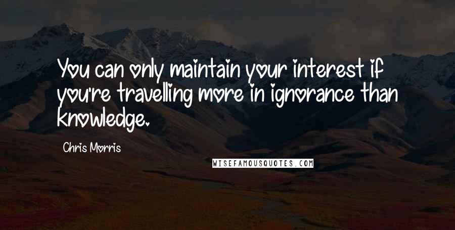 Chris Morris Quotes: You can only maintain your interest if you're travelling more in ignorance than knowledge.