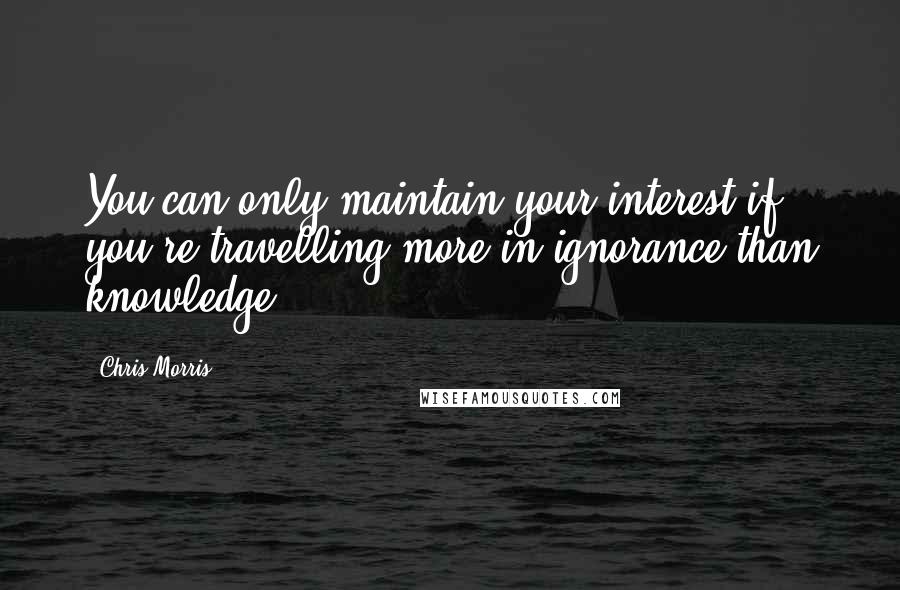 Chris Morris Quotes: You can only maintain your interest if you're travelling more in ignorance than knowledge.