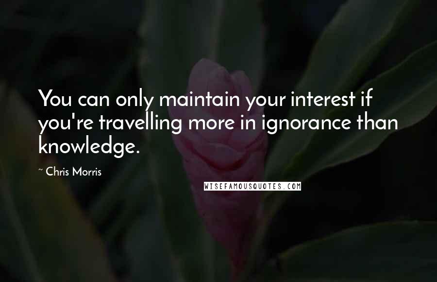 Chris Morris Quotes: You can only maintain your interest if you're travelling more in ignorance than knowledge.