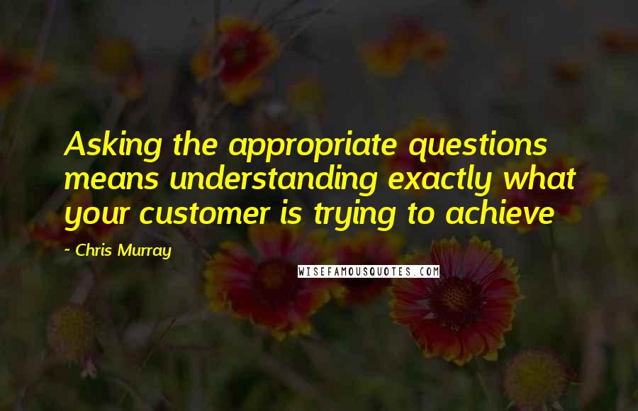 Chris Murray Quotes: Asking the appropriate questions means understanding exactly what your customer is trying to achieve