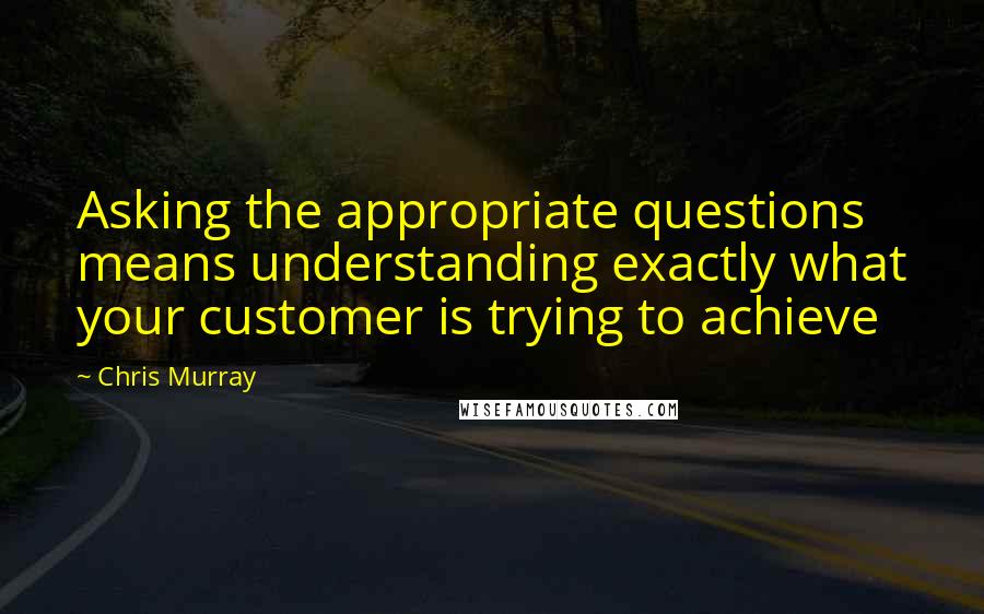 Chris Murray Quotes: Asking the appropriate questions means understanding exactly what your customer is trying to achieve