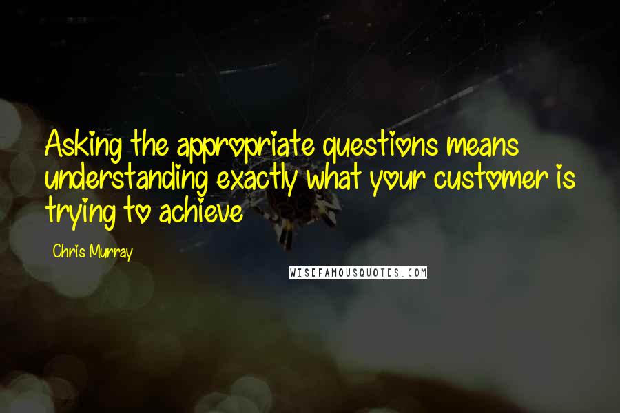 Chris Murray Quotes: Asking the appropriate questions means understanding exactly what your customer is trying to achieve