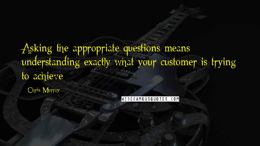 Chris Murray Quotes: Asking the appropriate questions means understanding exactly what your customer is trying to achieve