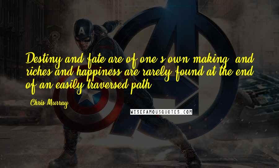 Chris Murray Quotes: Destiny and fate are of one's own making, and riches and happiness are rarely found at the end of an easily-traversed path.