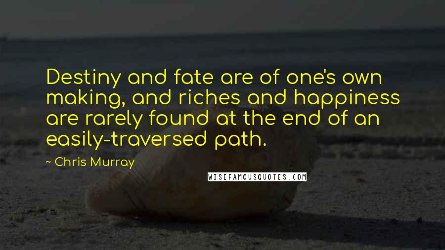 Chris Murray Quotes: Destiny and fate are of one's own making, and riches and happiness are rarely found at the end of an easily-traversed path.