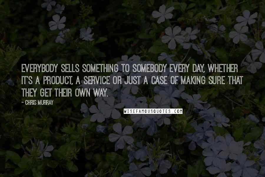 Chris Murray Quotes: Everybody sells something to somebody every day, whether it's a product, a service or just a case of making sure that they get their own way.