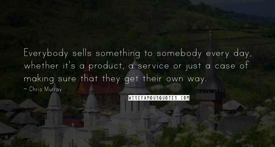 Chris Murray Quotes: Everybody sells something to somebody every day, whether it's a product, a service or just a case of making sure that they get their own way.