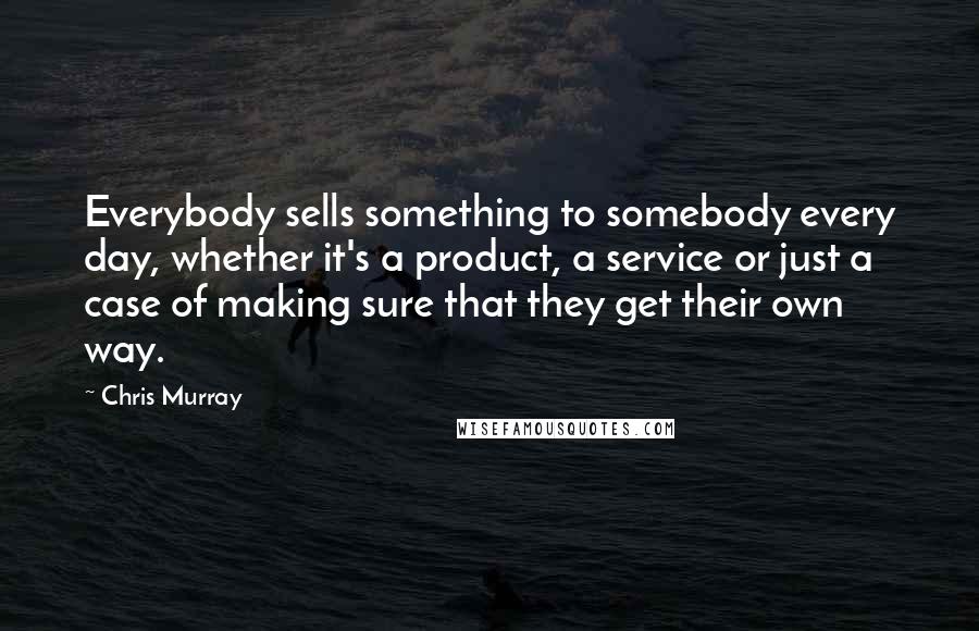 Chris Murray Quotes: Everybody sells something to somebody every day, whether it's a product, a service or just a case of making sure that they get their own way.