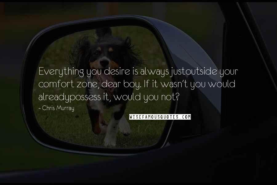 Chris Murray Quotes: Everything you desire is always justoutside your comfort zone, dear boy. If it wasn't you would alreadypossess it, would you not?
