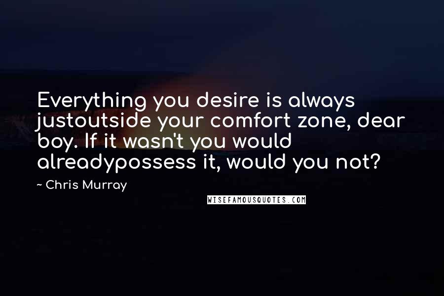 Chris Murray Quotes: Everything you desire is always justoutside your comfort zone, dear boy. If it wasn't you would alreadypossess it, would you not?