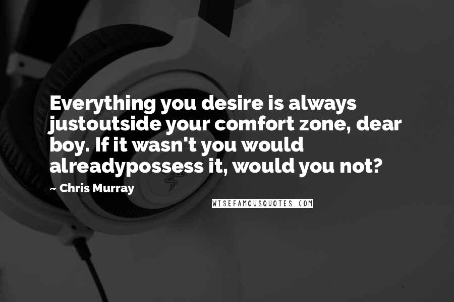 Chris Murray Quotes: Everything you desire is always justoutside your comfort zone, dear boy. If it wasn't you would alreadypossess it, would you not?