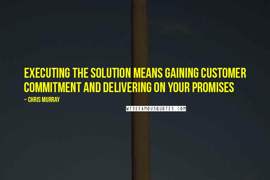 Chris Murray Quotes: Executing the solution means gaining customer commitment and delivering on your promises